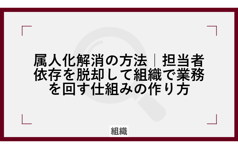 属人化解消の方法|担当者依存を脱却して組織で業務を回す仕組みの作り方