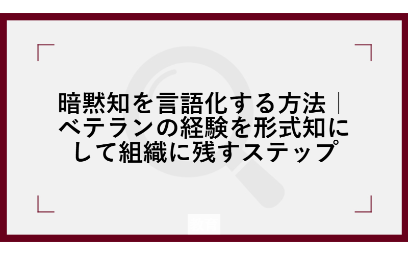 暗黙知を言語化する方法｜ベテランの経験を形式知にして組織に残すステップ