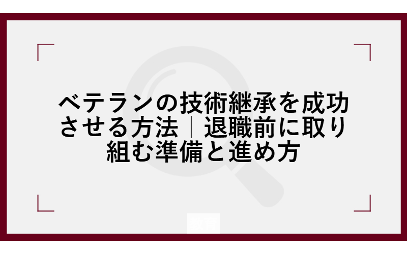 ベテランの技術継承を成功させる方法｜退職前に取り組む準備と進め方