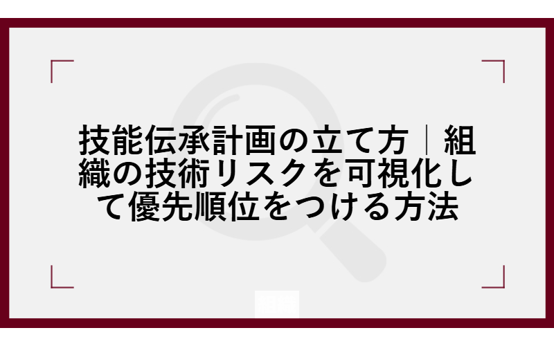 技能伝承計画の立て方｜組織の技術リスクを可視化して優先順位をつける方法
