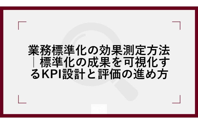 業務標準化の効果測定方法｜標準化の成果を可視化するKPI設計と評価の進め方