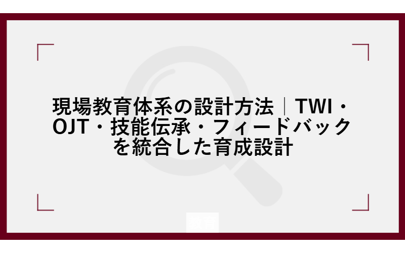 現場教育体系の設計方法｜TWI・OJT・技能伝承・フィードバックを統合した育成設計