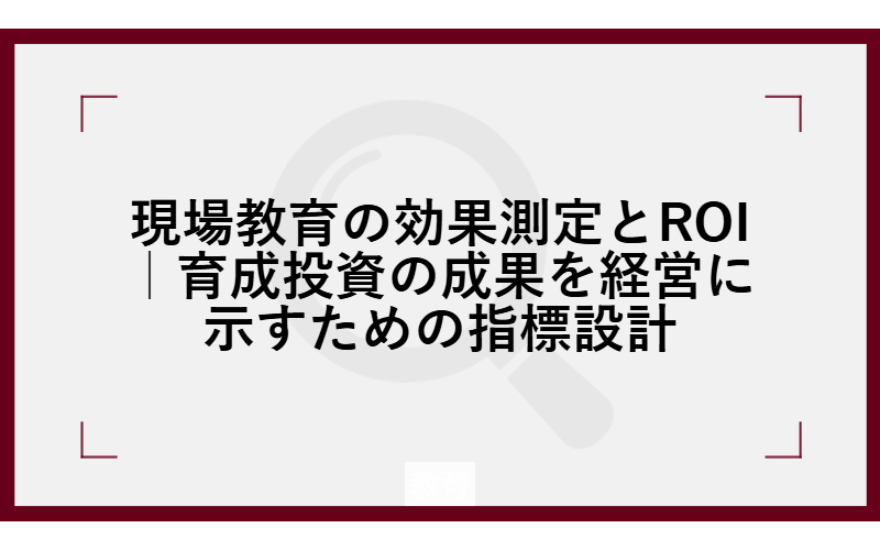 現場教育の効果測定とROI｜育成投資の成果を経営に示すための指標設計
