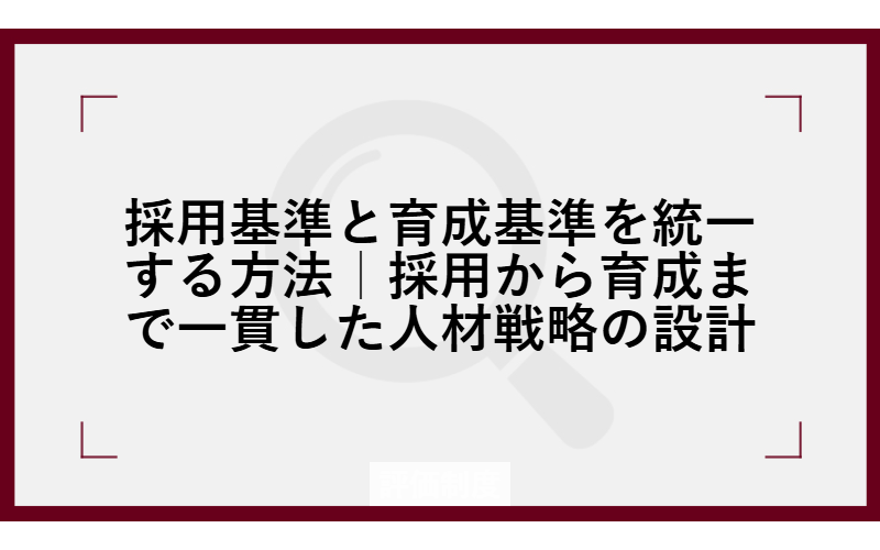 採用基準と育成基準を統一する方法｜採用から育成まで一貫した人材戦略の設計