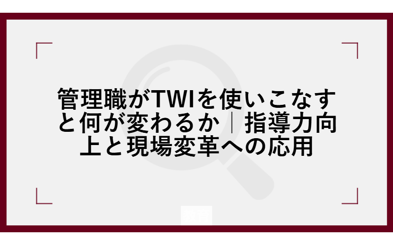 管理職がTWIを使いこなすと何が変わるか｜指導力向上と現場変革への応用