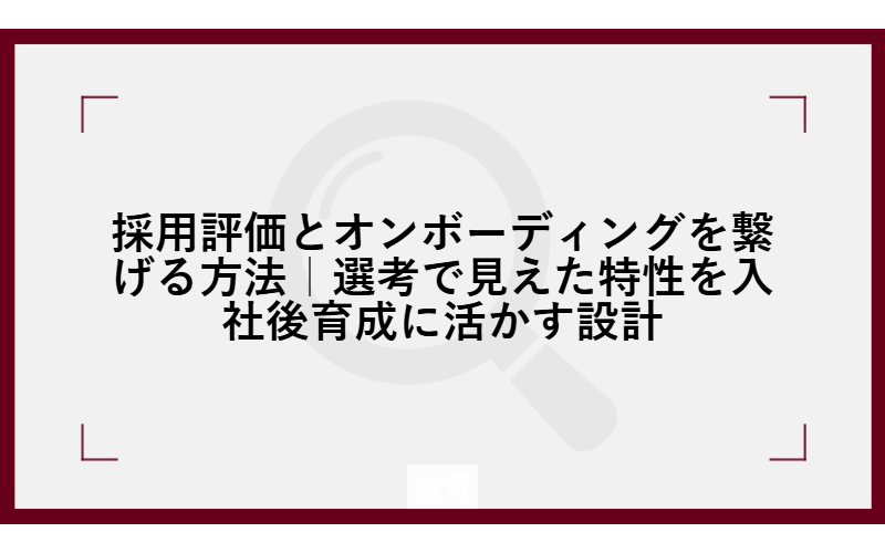採用評価とオンボーディングを繋げる方法｜選考で見えた特性を入社後育成に活かす設計