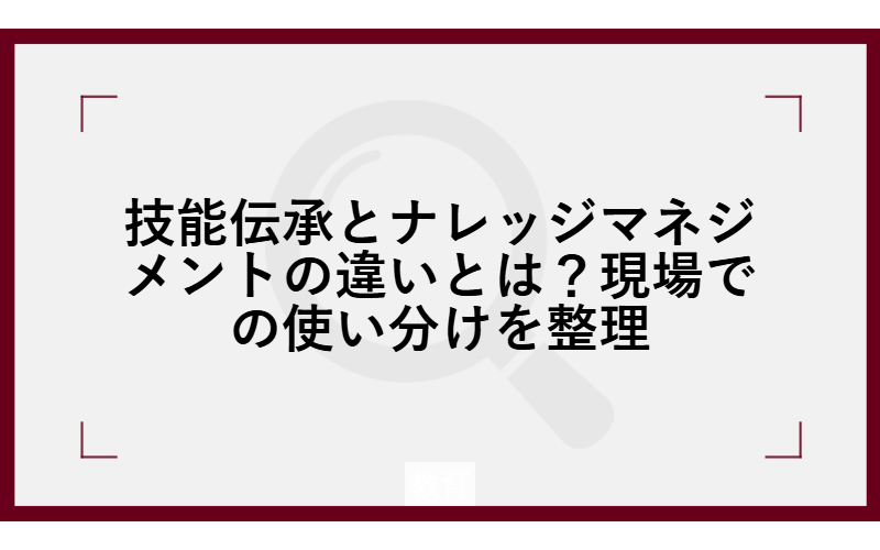技能伝承とナレッジマネジメントの違いとは？現場での使い分けを整理