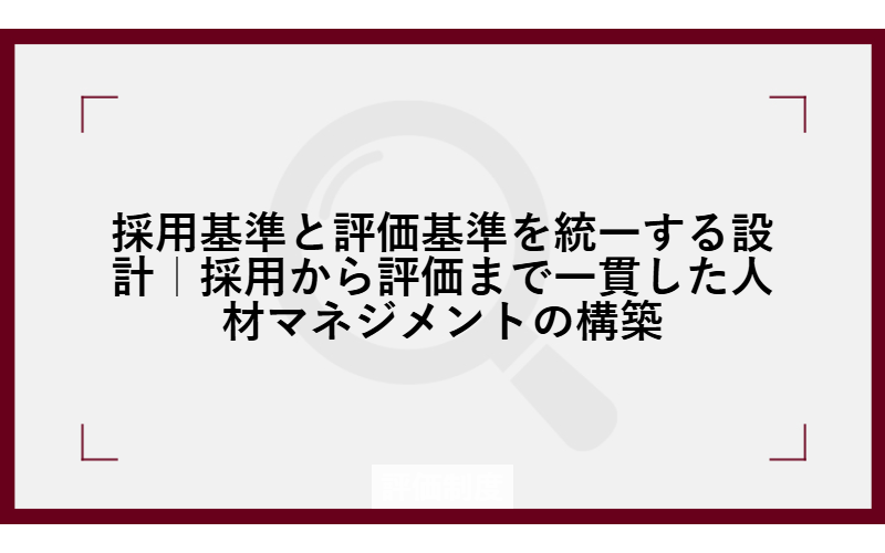 採用基準と評価基準を統一する設計｜採用から評価まで一貫した人材マネジメントの構築
