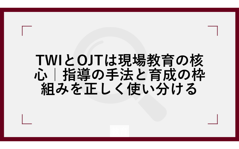 TWIとOJTは現場教育の核心｜指導の手法と育成の枠組みを正しく使い分ける