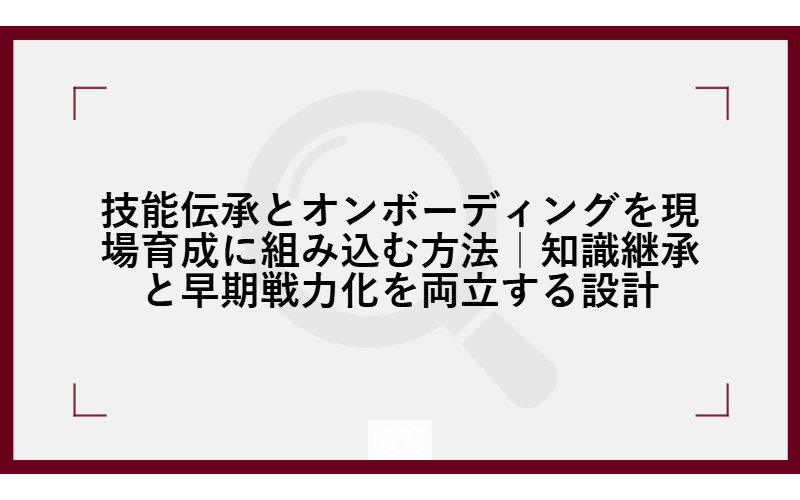技能伝承とオンボーディングを現場育成に組み込む方法｜知識継承と早期戦力化を両立する設計