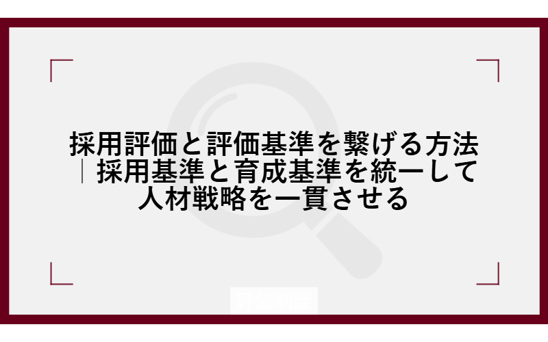 採用評価と評価基準を繋げる方法|採用基準と育成基準を統一して人材戦略を一貫させる
