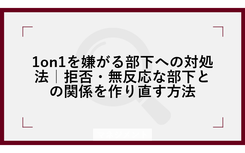 1on1を嫌がる部下への対処法|拒否・無反応な部下との関係を作り直す方法