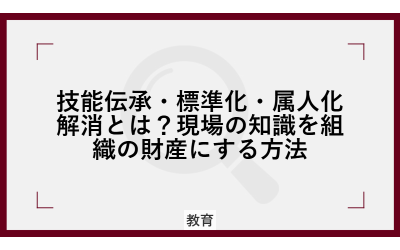 技能伝承・標準化・属人化解消とは？現場の知識を組織の財産にする方法