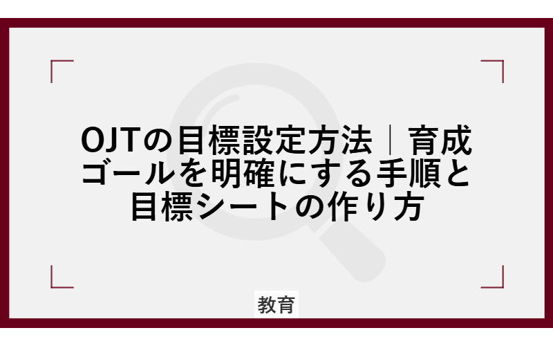 OJTの目標設定方法|育成ゴールを明確にする手順と目標シートの作り方