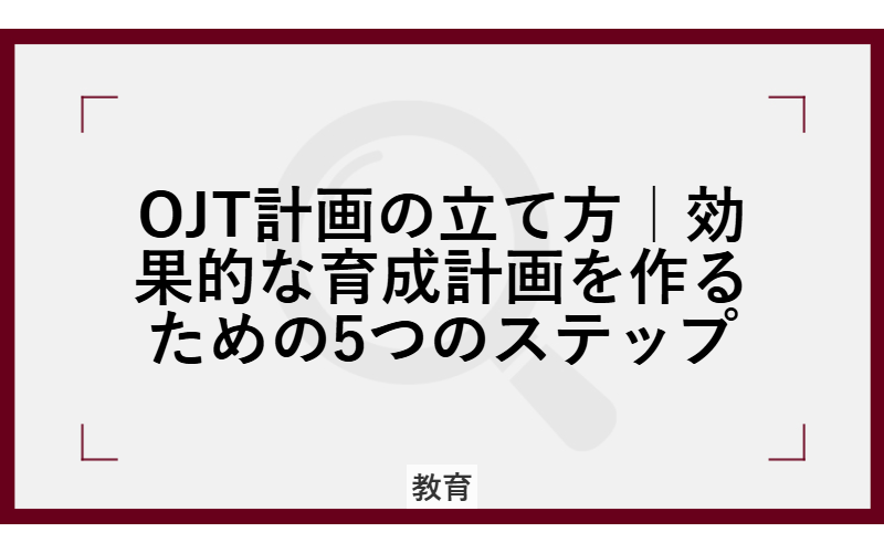 OJT計画の立て方|効果的な育成計画を作るための5つのステップ