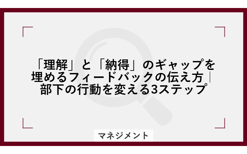「理解」と「納得」のギャップを埋めるフィードバックの伝え方｜部下の行動を変える3ステップ